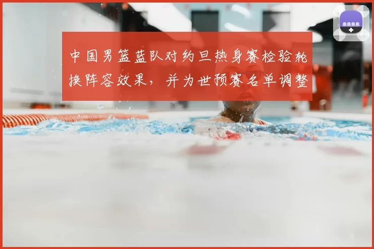 中国男篮蓝队对约旦热身赛检验轮换阵容效果，并为世预赛名单调整提供参考
