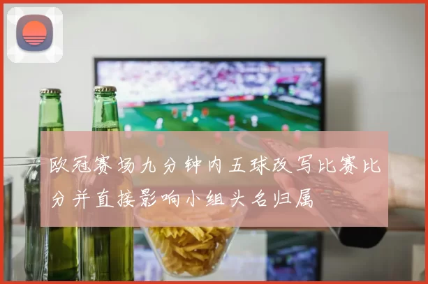 欧冠赛场九分钟内五球改写比赛比分并直接影响小组头名归属