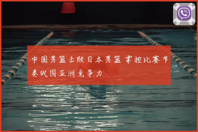 中国男篮击败日本男篮 掌控比赛节奏巩固亚洲竞争力