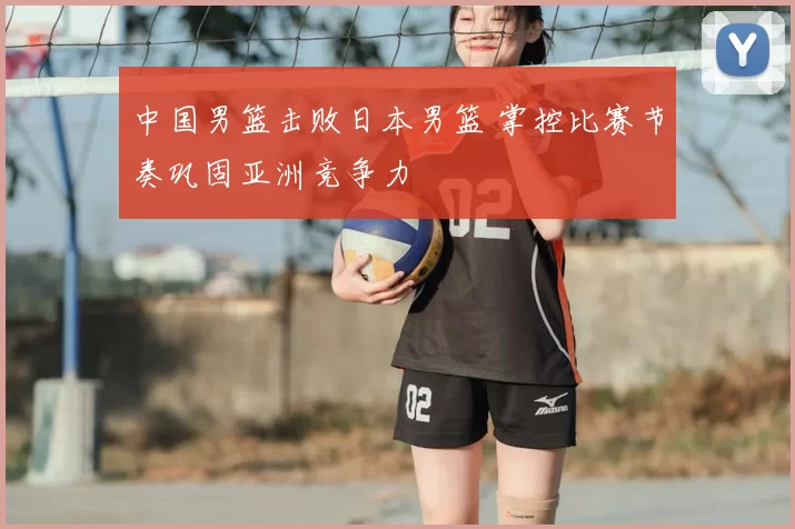 中国男篮击败日本男篮 掌控比赛节奏巩固亚洲竞争力