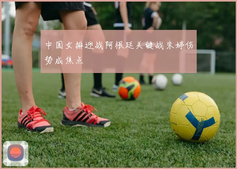 中国女排迎战阿根廷关键战朱婷伤势成焦点
