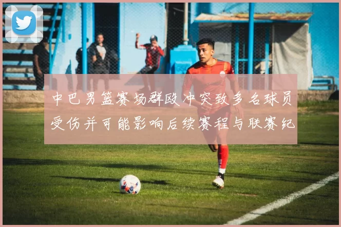 中巴男篮赛场群殴冲突致多名球员受伤并可能影响后续赛程与联赛纪律处罚