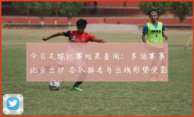 今日足球比赛结果查询：多场赛事比分出炉 各队排名与出线形势受影响