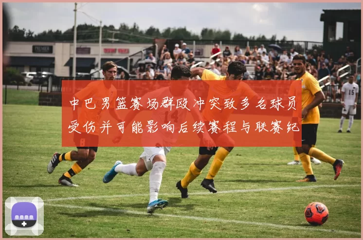 中巴男篮赛场群殴冲突致多名球员受伤并可能影响后续赛程与联赛纪律处罚