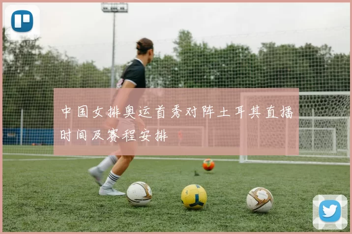 中国女排奥运首秀对阵土耳其直播时间及赛程安排