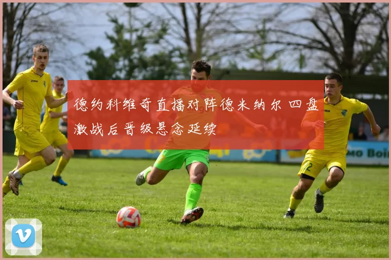 德约科维奇直播对阵德米纳尔 四盘激战后晋级悬念延续