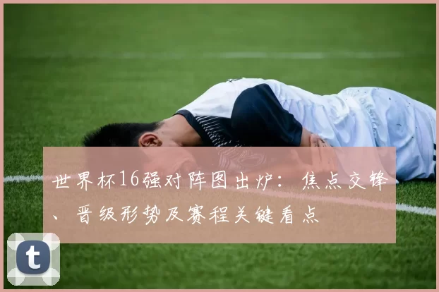 世界杯16强对阵图出炉:焦点交锋、晋级形势及赛程关键看点