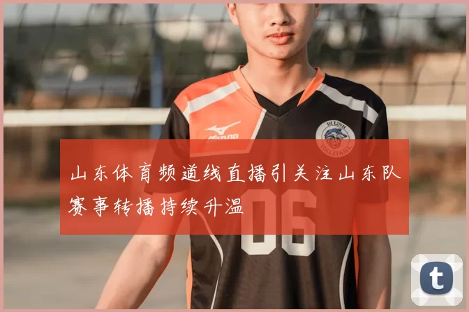 山东体育频道线直播引关注山东队赛事转播持续升温