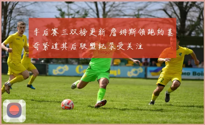 季后赛三双榜更新 詹姆斯领跑约基奇紧追其后联盟纪录受关注