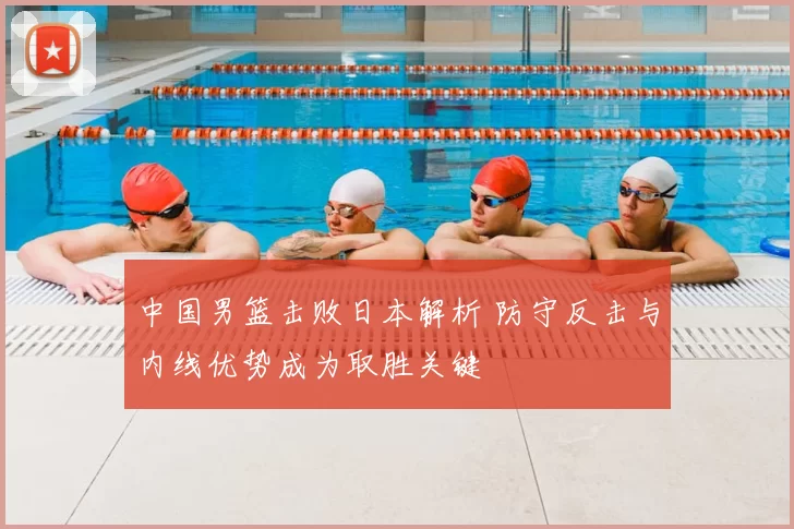 中国男篮击败日本解析 防守反击与内线优势成为取胜关键