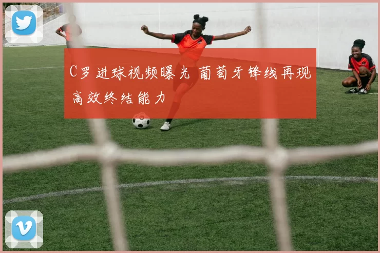 C罗进球视频曝光 葡萄牙锋线再现高效终结能力