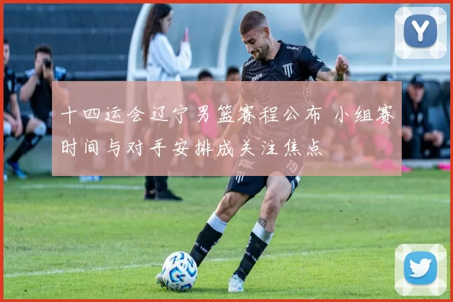 十四运会辽宁男篮赛程公布 小组赛时间与对手安排成关注焦点