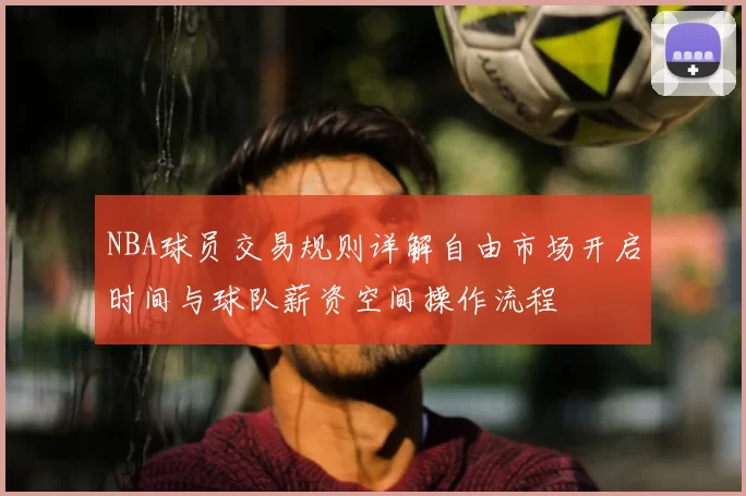 NBA球员交易规则详解自由市场开启时间与球队薪资空间操作流程