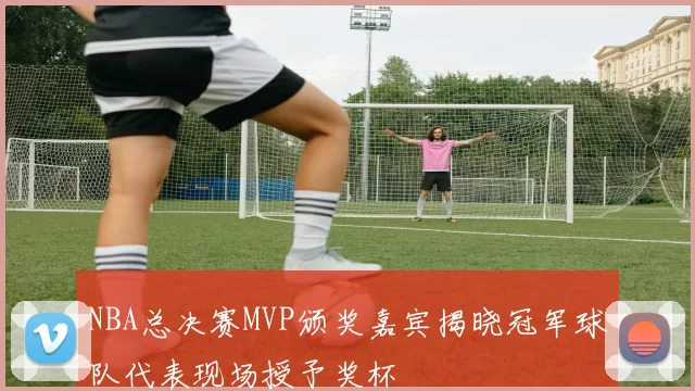 NBA总决赛MVP颁奖嘉宾揭晓冠军球队代表现场授予奖杯