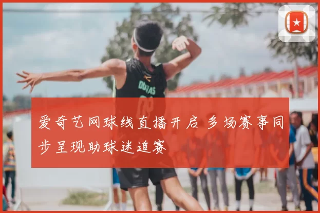 爱奇艺网球线直播开启 多场赛事同步呈现助球迷追赛