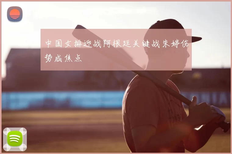 中国女排迎战阿根廷关键战朱婷伤势成焦点