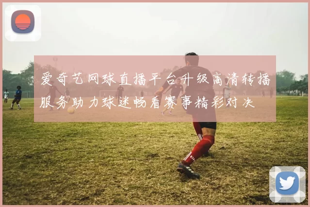 爱奇艺网球直播平台升级高清转播服务助力球迷畅看赛事精彩对决