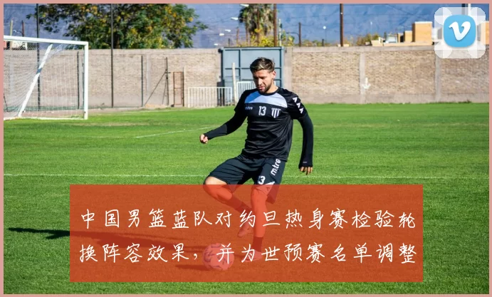 中国男篮蓝队对约旦热身赛检验轮换阵容效果，并为世预赛名单调整提供参考