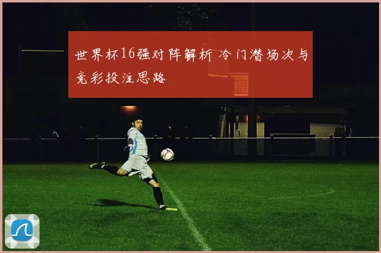 世界杯16强对阵解析 冷门潜场次与竞彩投注思路