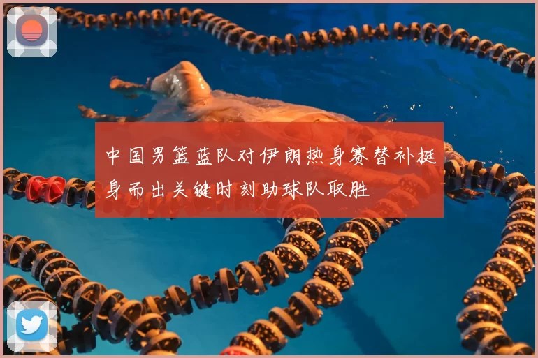 中国男篮蓝队对伊朗热身赛替补挺身而出关键时刻助球队取胜