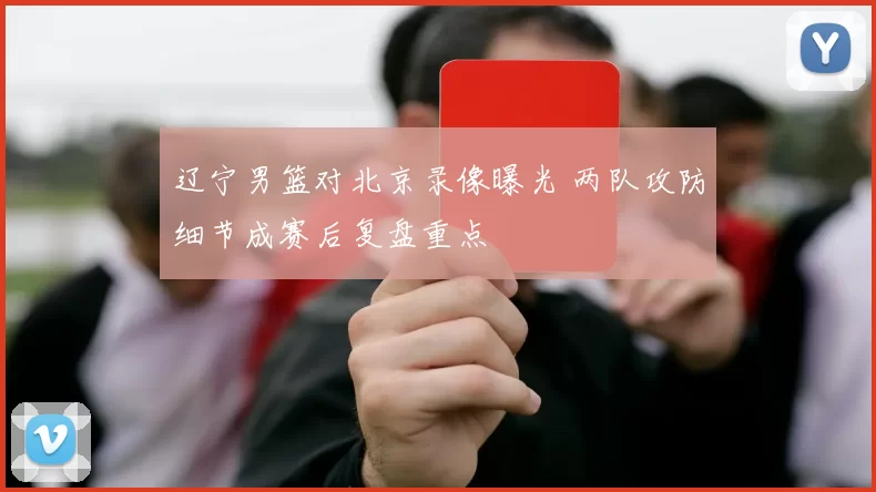 辽宁男篮对北京录像曝光 两队攻防细节成赛后复盘重点