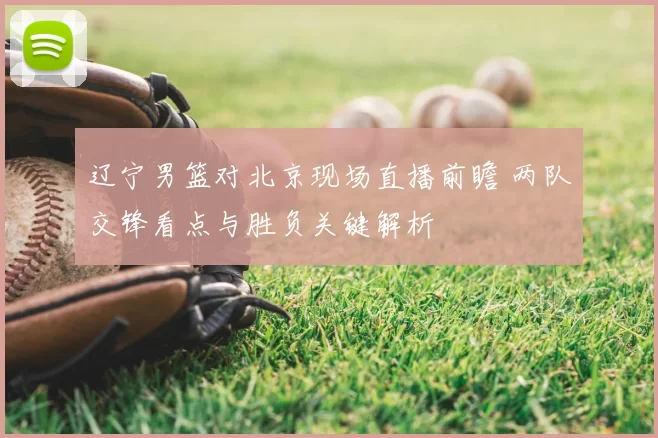 辽宁男篮对北京现场直播前瞻 两队交锋看点与胜负关键解析