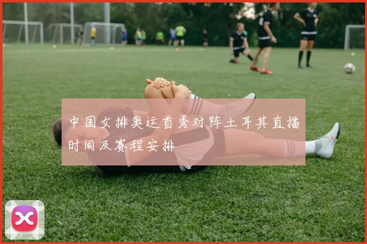 中国女排奥运首秀对阵土耳其直播时间及赛程安排