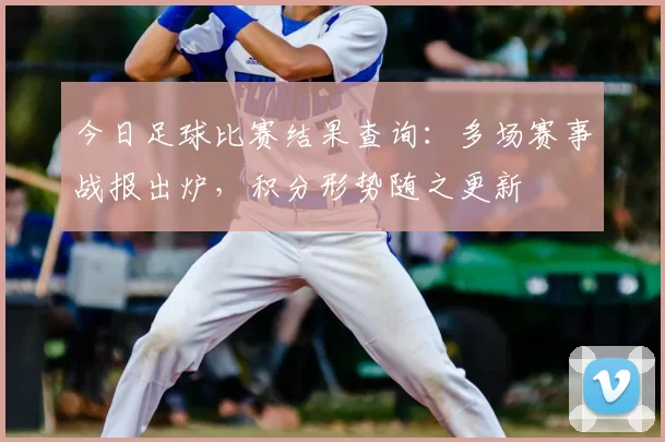 今日足球比赛结果查询：多场赛事战报出炉，积分形势随之更新