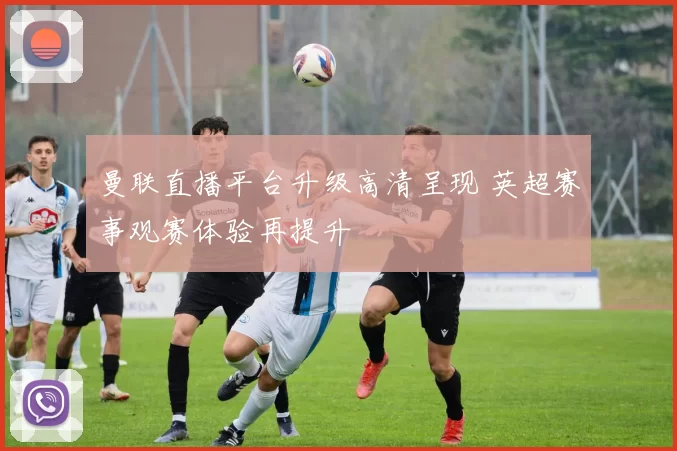曼联直播平台升级高清呈现 英超赛事观赛体验再提升