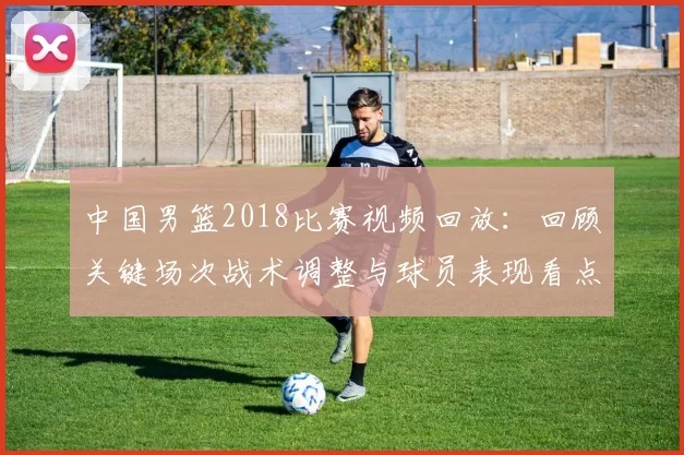 中国男篮2018比赛视频回放：回顾关键场次战术调整与球员表现看点
