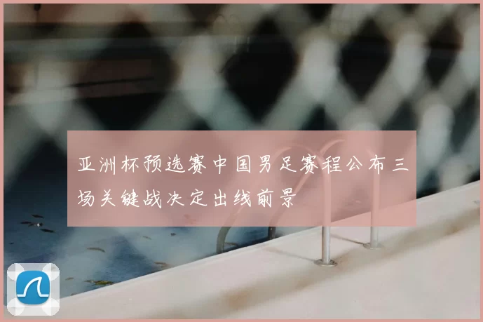 亚洲杯预选赛中国男足赛程公布三场关键战决定出线前景