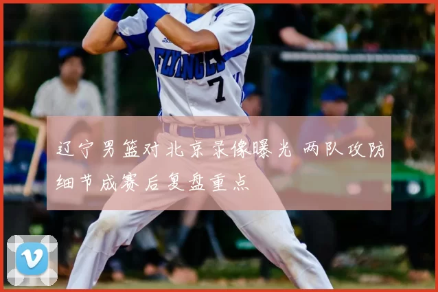 辽宁男篮对北京录像曝光 两队攻防细节成赛后复盘重点