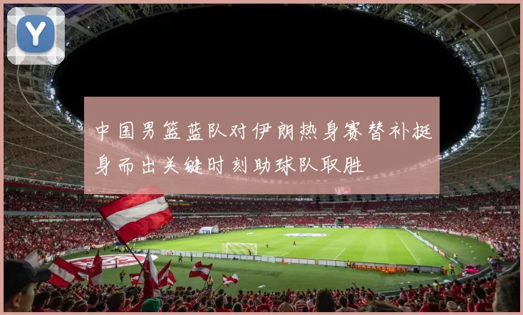 中国男篮蓝队对伊朗热身赛替补挺身而出关键时刻助球队取胜