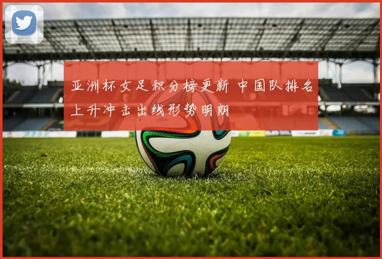 亚洲杯女足积分榜更新 中国队排名上升冲击出线形势明朗