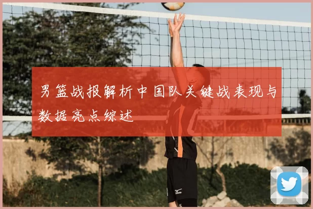 男篮战报解析中国队关键战表现与数据亮点综述