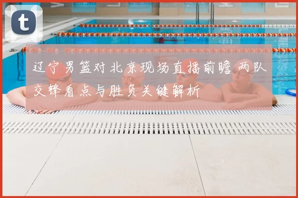 辽宁男篮对北京现场直播前瞻 两队交锋看点与胜负关键解析