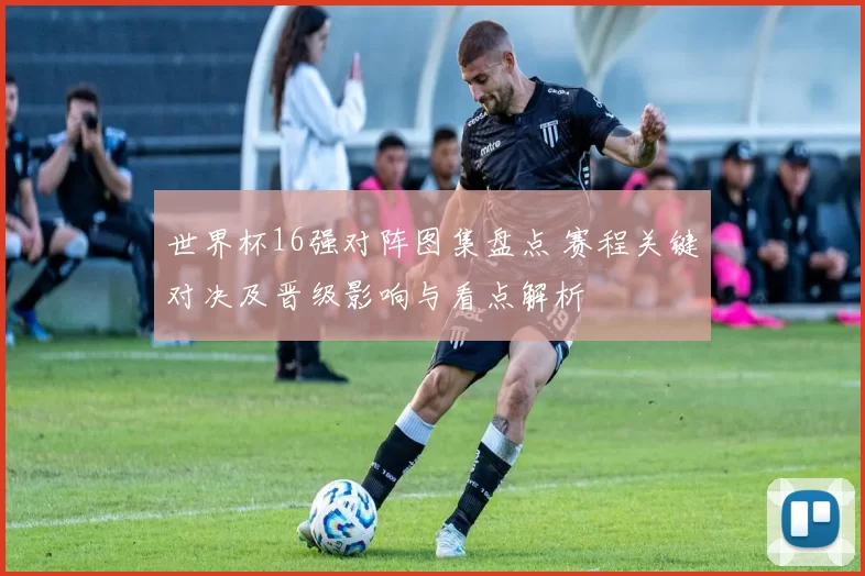 世界杯16强对阵图集盘点 赛程关键对决及晋级影响与看点解析