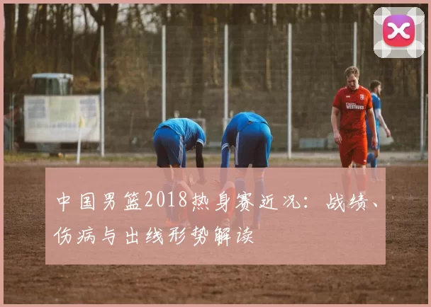 中国男篮2018热身赛近况：战绩、伤病与出线形势解读
