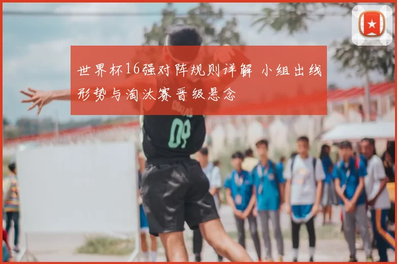 世界杯16强对阵规则详解 小组出线形势与淘汰赛晋级悬念