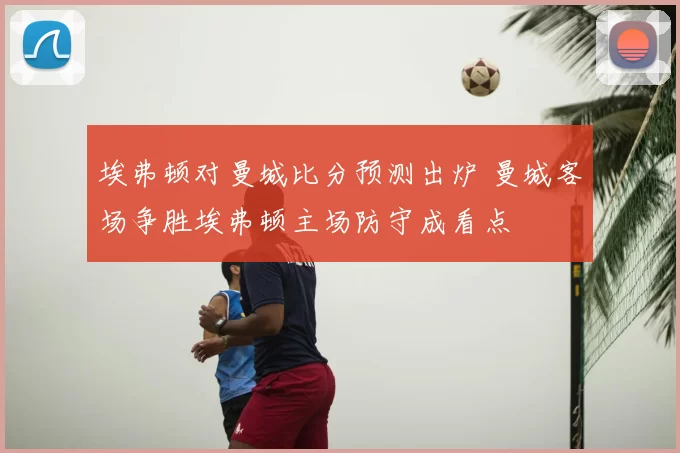 埃弗顿对曼城比分预测出炉 曼城客场争胜埃弗顿主场防守成看点