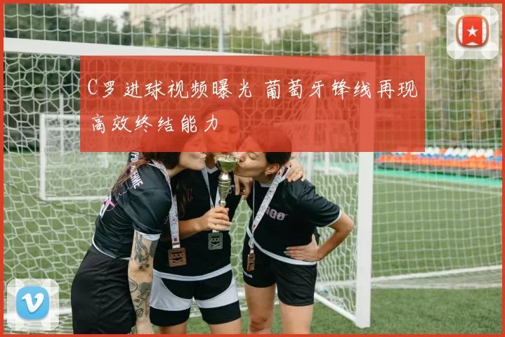 C罗进球视频曝光 葡萄牙锋线再现高效终结能力