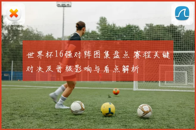 世界杯16强对阵图集盘点 赛程关键对决及晋级影响与看点解析