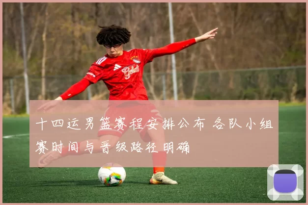 十四运男篮赛程安排公布 各队小组赛时间与晋级路径明确