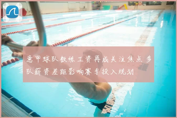 意甲球队教练工资再成关注焦点 多队薪资差距影响赛季投入规划