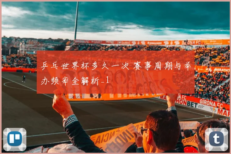 乒乓世界杯多久一次 赛事周期与举办频率全解析_1