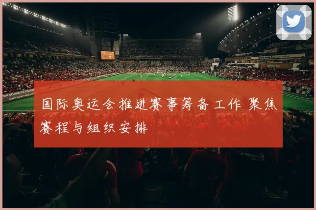 国际奥运会推进赛事筹备工作 聚焦赛程与组织安排