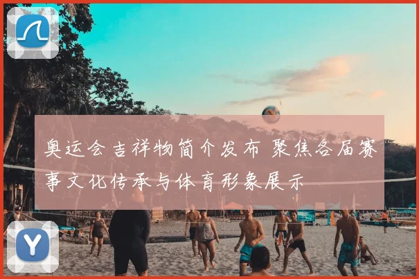 奥运会吉祥物简介发布 聚焦各届赛事文化传承与体育形象展示