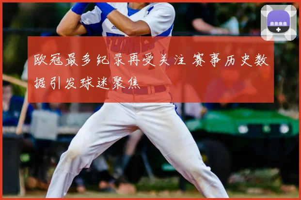 欧冠最多纪录再受关注 赛事历史数据引发球迷聚焦