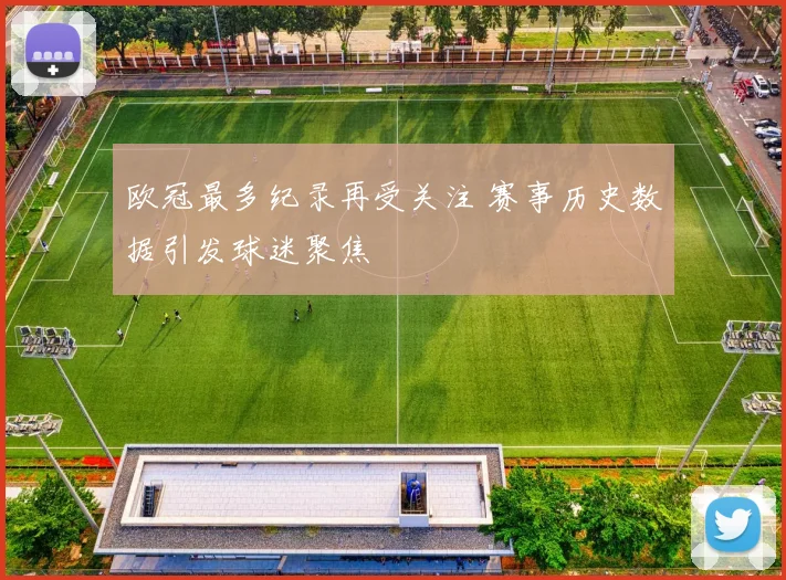 欧冠最多纪录再受关注 赛事历史数据引发球迷聚焦