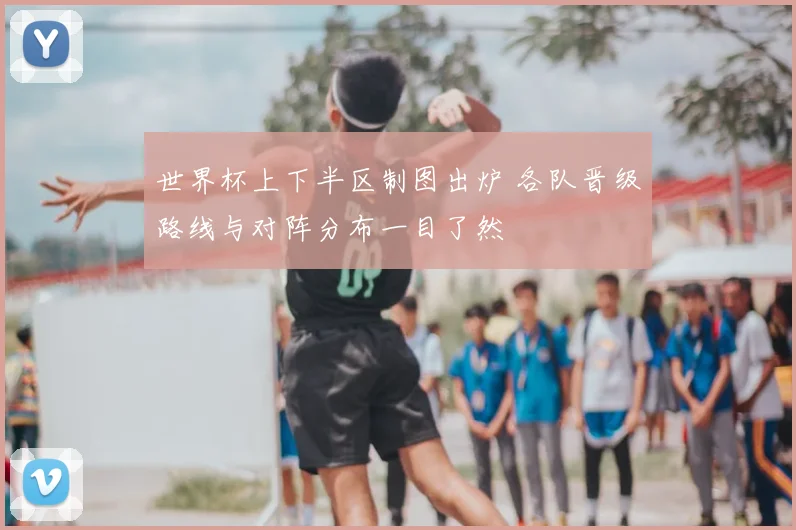 世界杯上下半区制图出炉 各队晋级路线与对阵分布一目了然